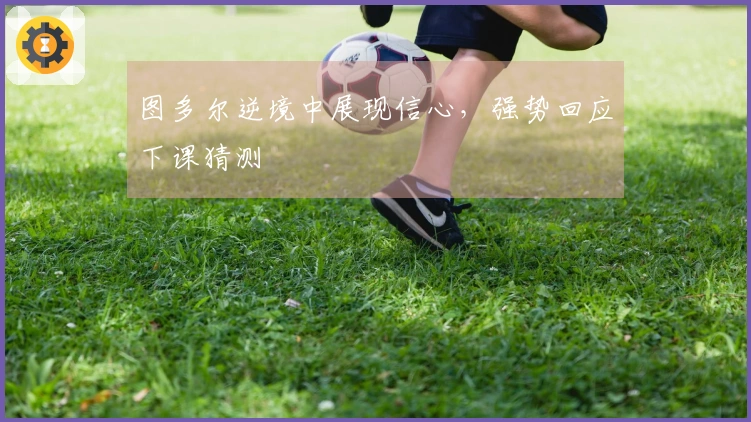 图多尔逆境中展现信心，强势回应下课猜测