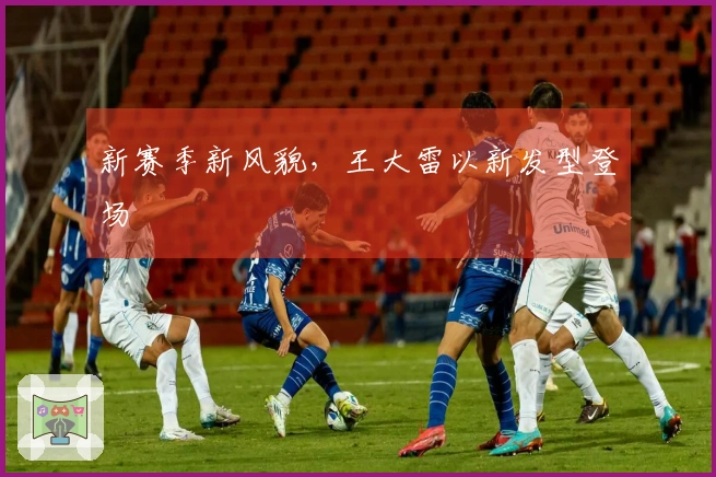 新赛季新风貌，王大雷以新发型登场