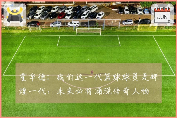 霍华德：我们这一代篮球球员是辉煌一代，未来必将涌现传奇人物