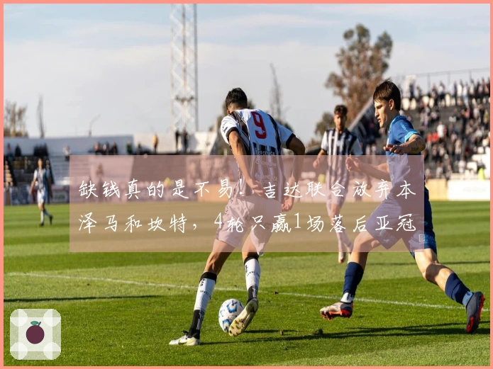 缺钱真的是不易！吉达联合放弃本泽马和坎特，4轮只赢1场落后亚冠区19分