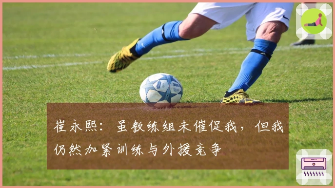 崔永熙：虽教练组未催促我，但我仍然加紧训练与外援竞争