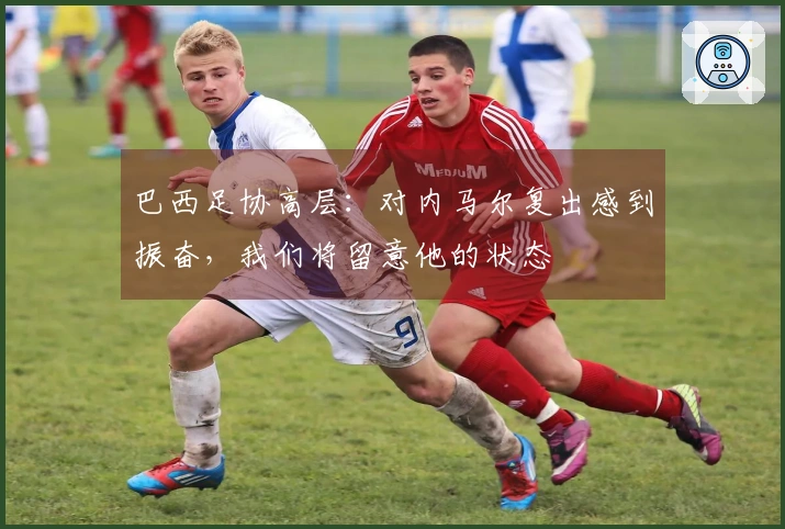 巴西足协高层：对内马尔复出感到振奋，我们将留意他的状态