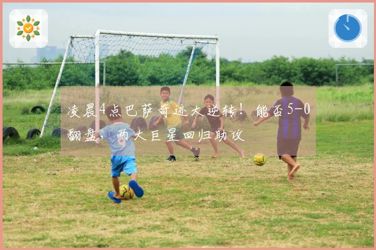 凌晨4点巴萨奇迹大逆转！能否5-0翻盘，两大巨星回归助攻