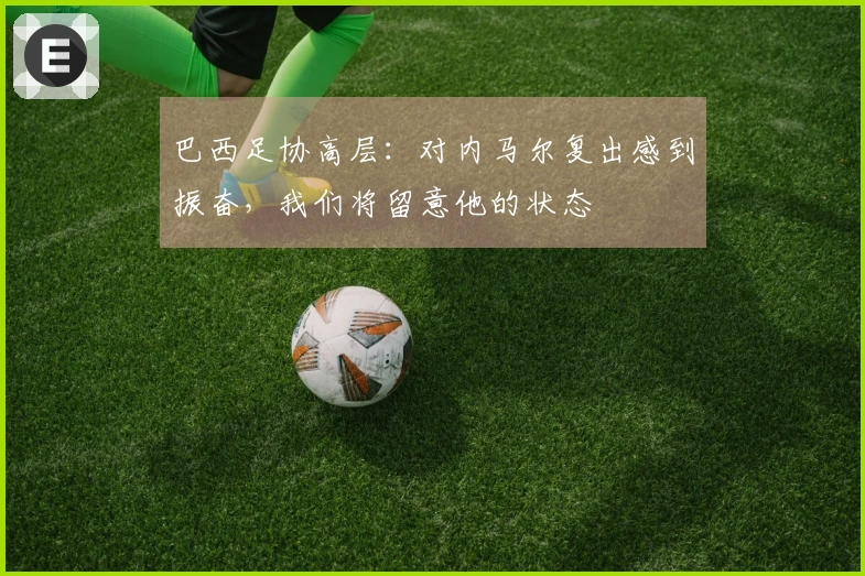 巴西足协高层：对内马尔复出感到振奋，我们将留意他的状态