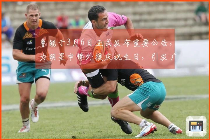 鲁能于3月6日正式发布重要公告，为明星中锋外援庆祝生日，引发广泛讨论