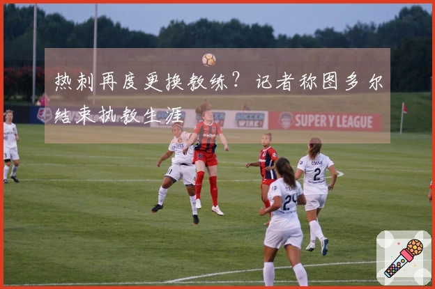 热刺再度更换教练？记者称图多尔结束执教生涯