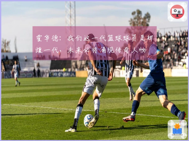 霍华德：我们这一代篮球球员是辉煌一代，未来必将涌现传奇人物