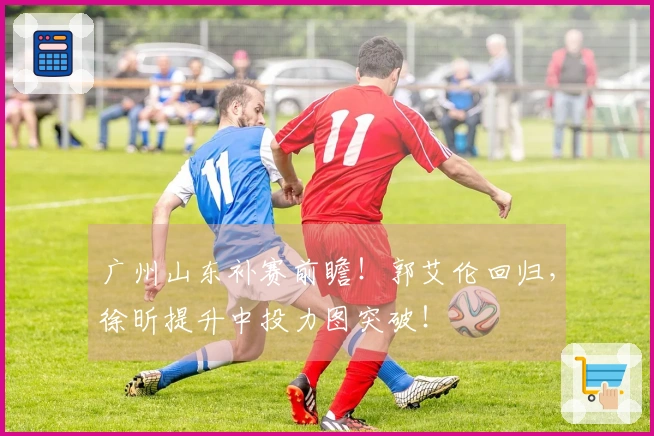 广州山东补赛前瞻！郭艾伦回归，徐昕提升中投力图突破！