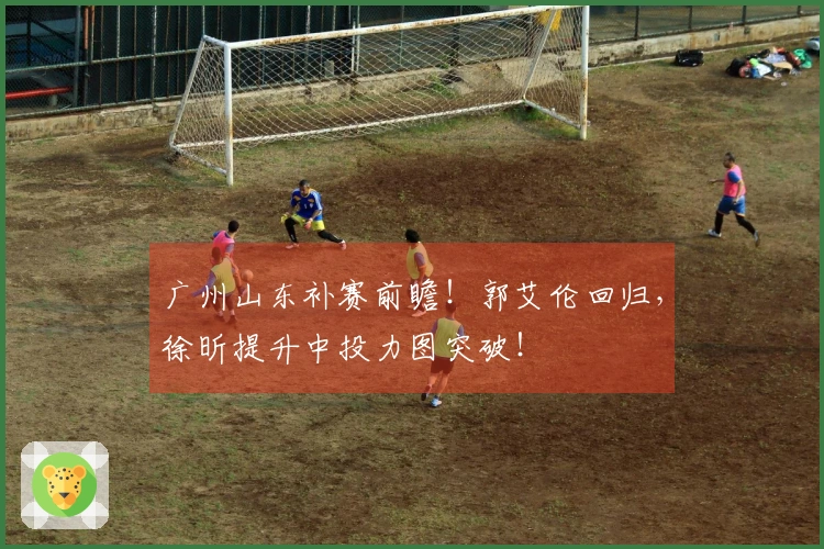 广州山东补赛前瞻！郭艾伦回归，徐昕提升中投力图突破！