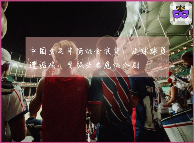 中国女足半场机会浪费，进球球员遭诟病，晋级头名危机加剧