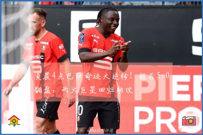 凌晨4点巴萨奇迹大逆转！能否5-0翻盘，两大巨星回归助攻