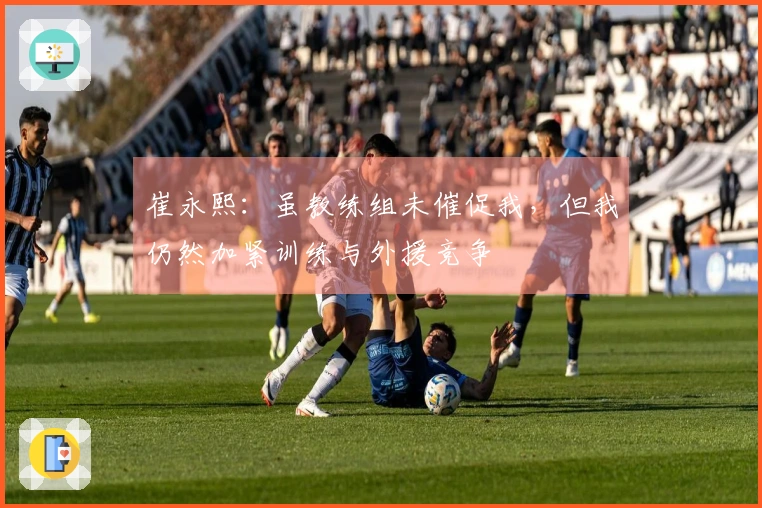 崔永熙：虽教练组未催促我，但我仍然加紧训练与外援竞争