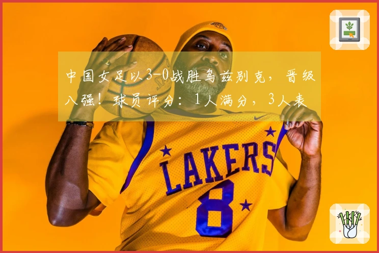 中国女足以3-0战胜乌兹别克，晋级八强！球员评分：1人满分，3人表现不佳