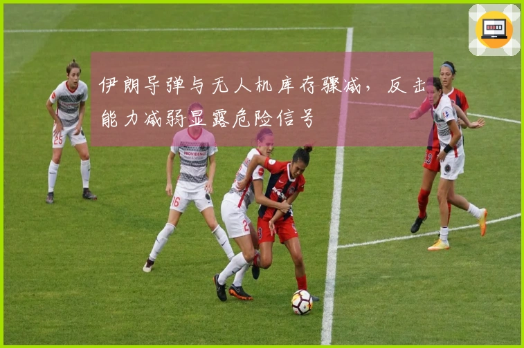 伊朗导弹与无人机库存骤减，反击能力减弱显露危险信号