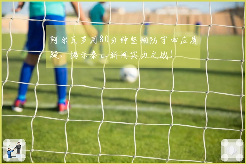 阿尔瓦罗用80分钟坚韧防守回应质疑，揭示泰山新闸实力之战！