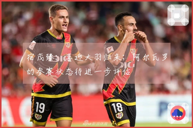 宿茂臻：喜迎大羽归来；阿尔瓦罗的参赛状态待进一步评估
