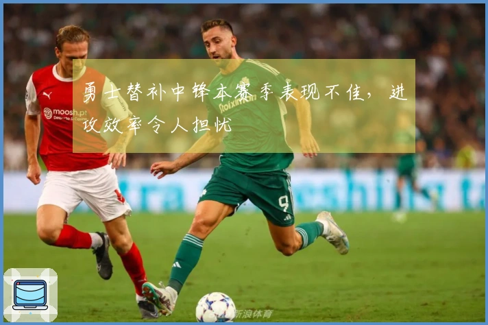 勇士替补中锋本赛季表现不佳，进攻效率令人担忧