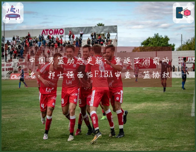 中国男篮动态更新：重返亚洲前两名，郭士强面临FIBA审查，篮协积极引援