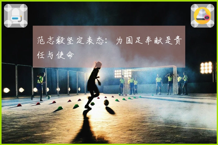 范志毅坚定表态：为国足奉献是责任与使命