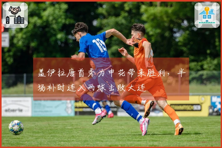 盖伊拉唐首秀为申花带来胜利，半场补时连入两球击败大连