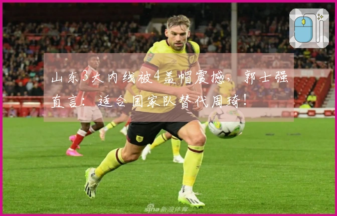 山东3大内线被4盖帽震撼，郭士强直言：适合国家队替代周琦！