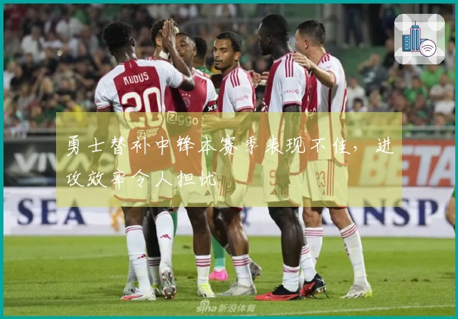 勇士替补中锋本赛季表现不佳，进攻效率令人担忧