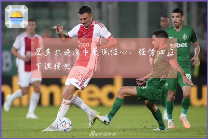 图多尔逆境中展现信心，强势回应下课猜测