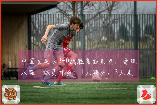 中国女足以3-0战胜乌兹别克，晋级八强！球员评分：1人满分，3人表现不佳