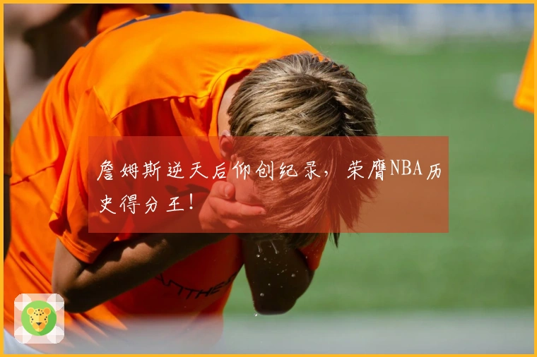 詹姆斯逆天后仰创纪录，荣膺NBA历史得分王！