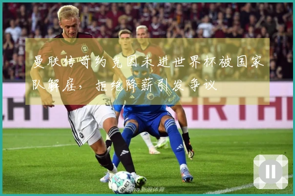 曼联传奇约克因未进世界杯被国家队解雇，拒绝降薪引发争议